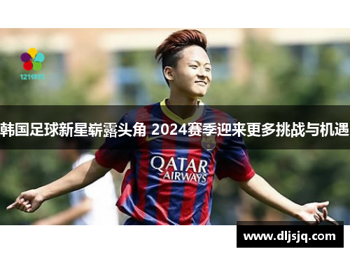 韩国足球新星崭露头角 2024赛季迎来更多挑战与机遇