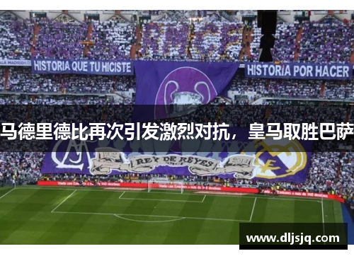 马德里德比再次引发激烈对抗，皇马取胜巴萨