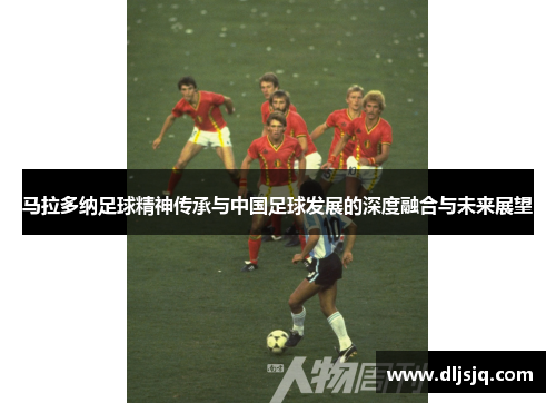 马拉多纳足球精神传承与中国足球发展的深度融合与未来展望