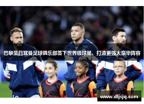 巴黎圣日耳曼足球俱乐部签下世界级球星，打造更强大豪华阵容