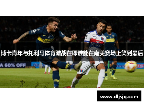 博卡青年与托利马体育激战在即谁能在南美赛场上笑到最后