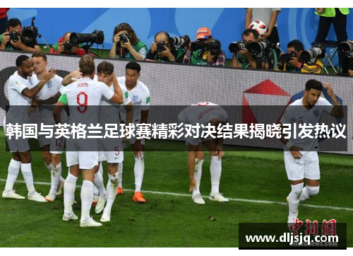 韩国与英格兰足球赛精彩对决结果揭晓引发热议